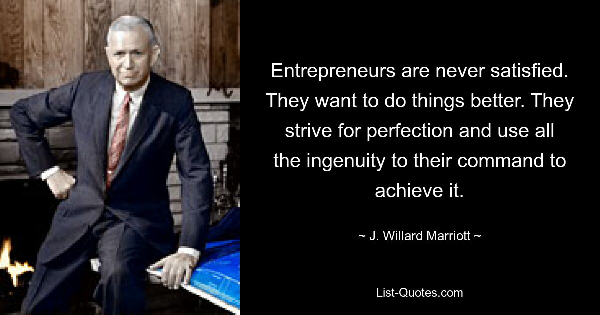 Entrepreneurs are never satisfied. They want to do things better. They strive for perfection and use all the ingenuity to their command to achieve it. — © J. Willard Marriott