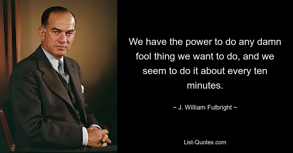 We have the power to do any damn fool thing we want to do, and we seem to do it about every ten minutes. — © J. William Fulbright