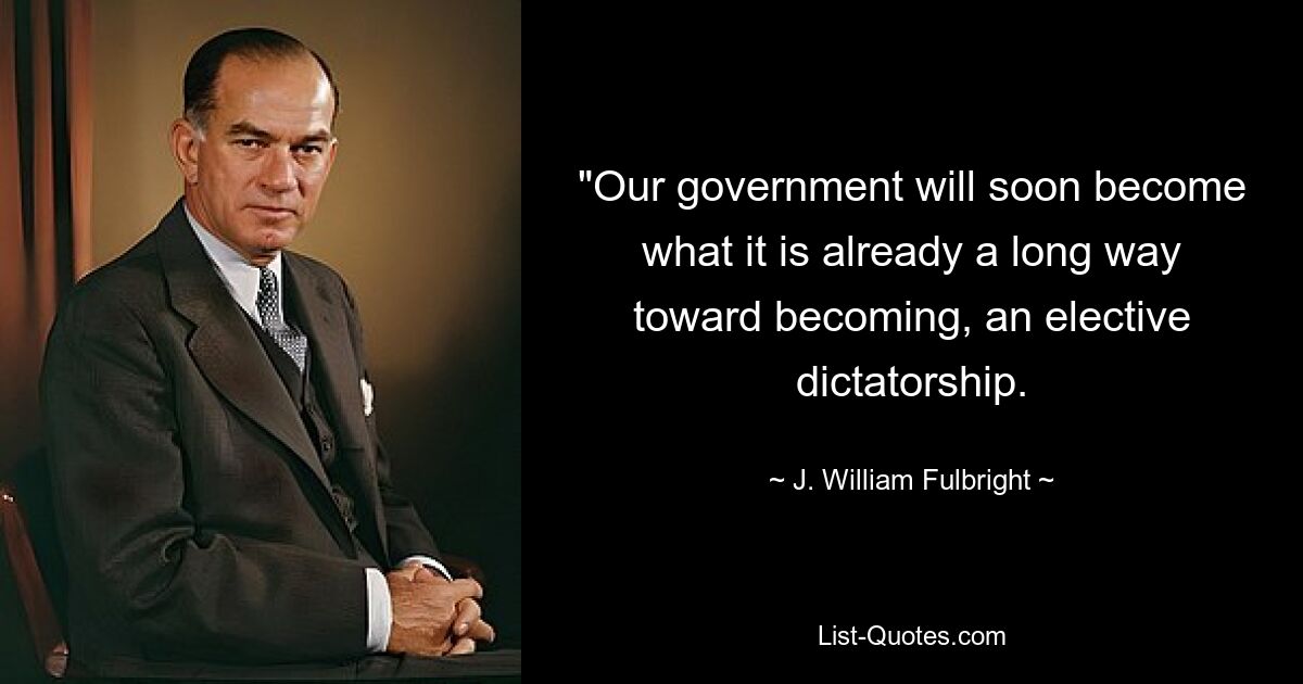 "Our government will soon become what it is already a long way toward becoming, an elective dictatorship. — © J. William Fulbright