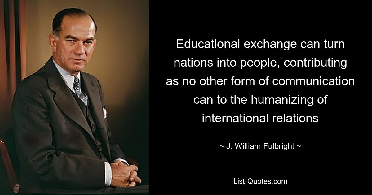 Educational exchange can turn nations into people, contributing as no other form of communication can to the humanizing of international relations — © J. William Fulbright