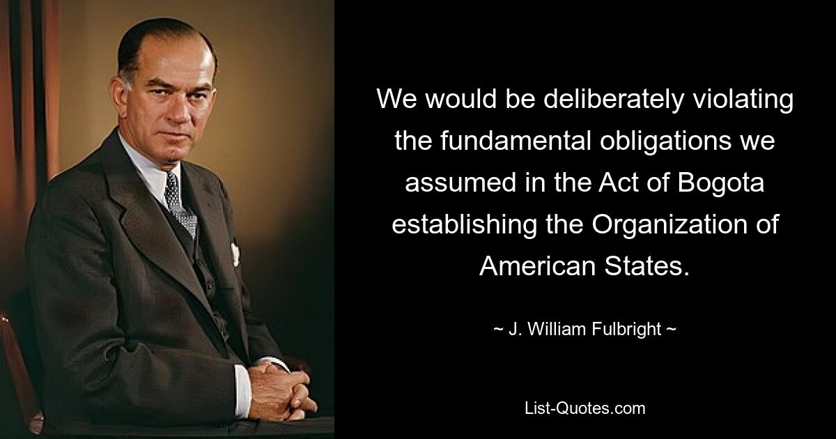 We would be deliberately violating the fundamental obligations we assumed in the Act of Bogota establishing the Organization of American States. — © J. William Fulbright