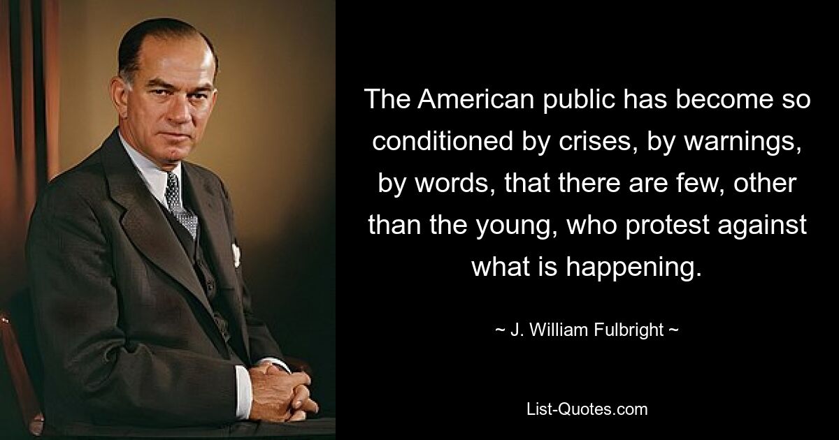 The American public has become so conditioned by crises, by warnings, by words, that there are few, other than the young, who protest against what is happening. — © J. William Fulbright