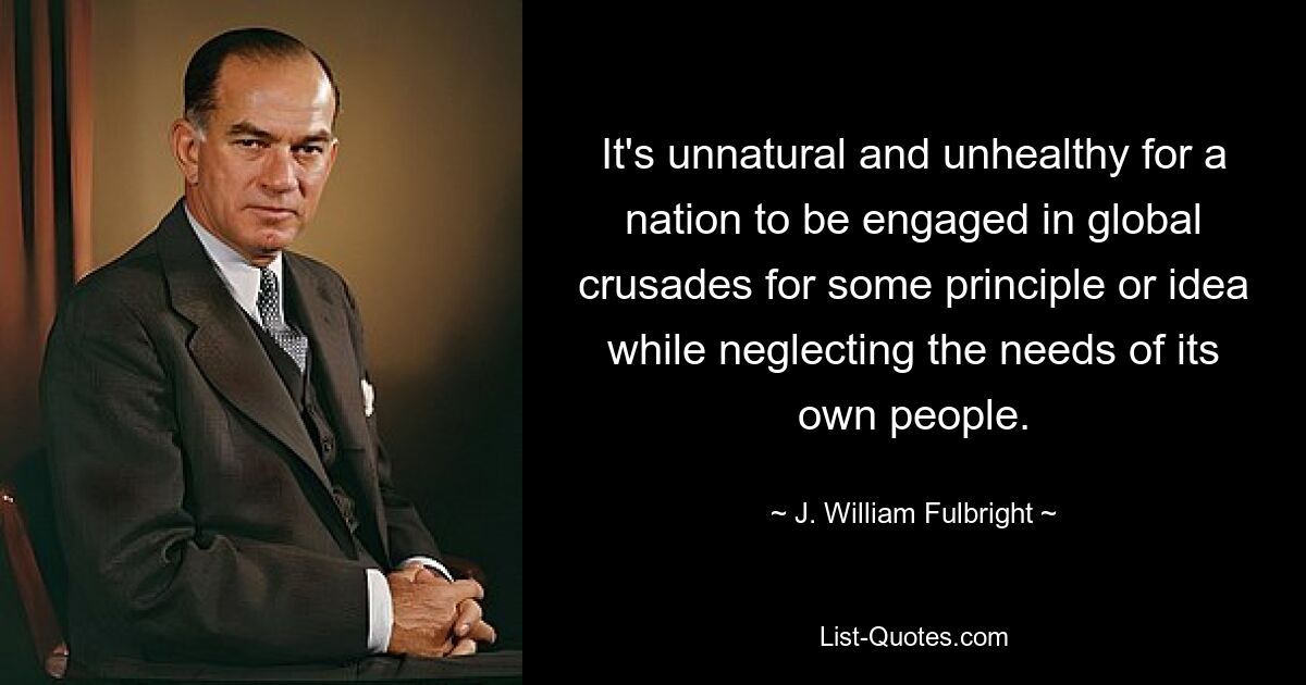 It's unnatural and unhealthy for a nation to be engaged in global crusades for some principle or idea while neglecting the needs of its own people. — © J. William Fulbright