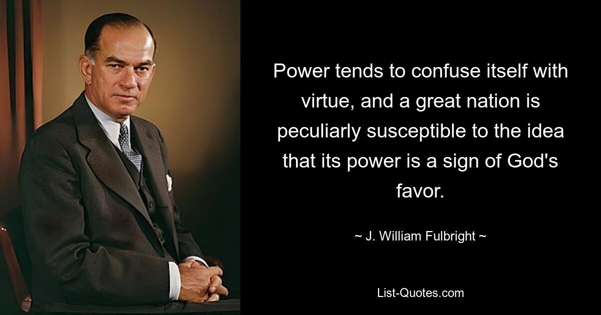 Power tends to confuse itself with virtue, and a great nation is peculiarly susceptible to the idea that its power is a sign of God's favor. — © J. William Fulbright