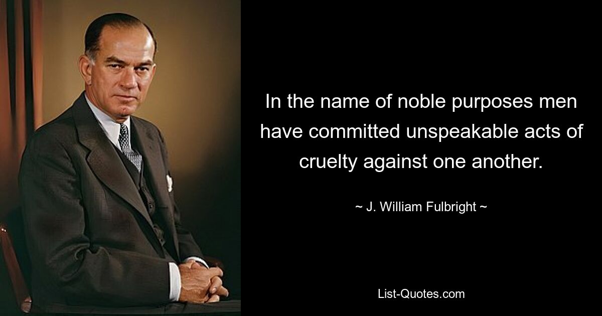 In the name of noble purposes men have committed unspeakable acts of cruelty against one another. — © J. William Fulbright