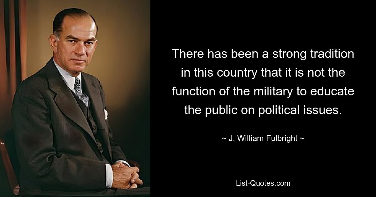 There has been a strong tradition in this country that it is not the function of the military to educate the public on political issues. — © J. William Fulbright