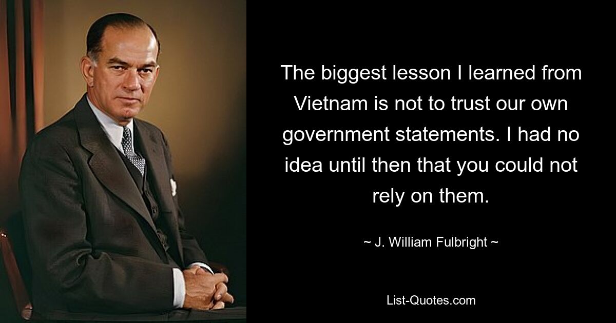 The biggest lesson I learned from Vietnam is not to trust our own government statements. I had no idea until then that you could not rely on them. — © J. William Fulbright