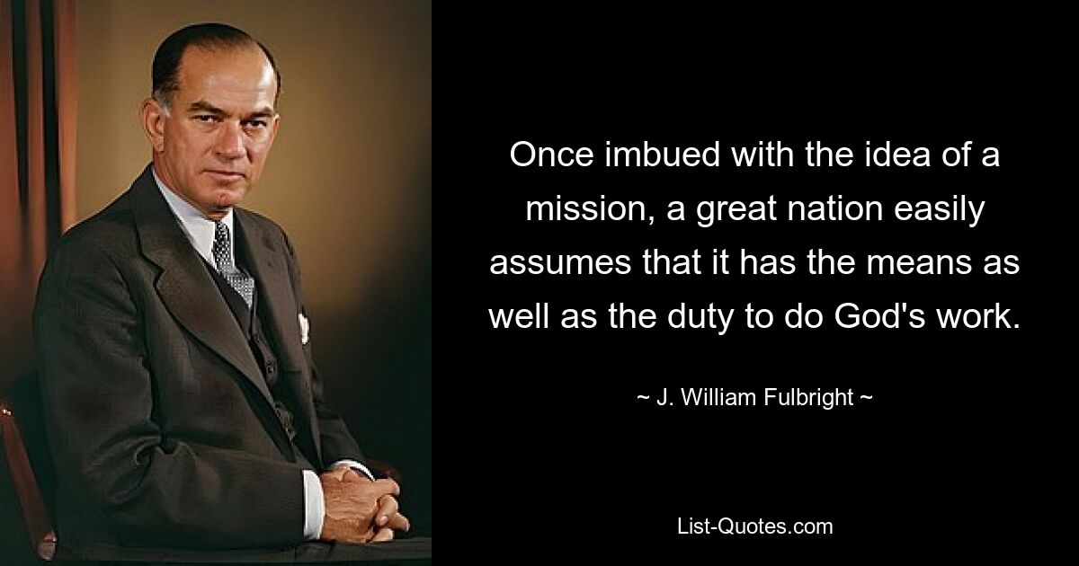 Once imbued with the idea of a mission, a great nation easily assumes that it has the means as well as the duty to do God's work. — © J. William Fulbright