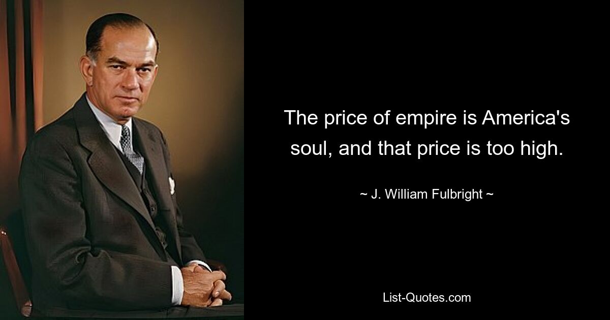 The price of empire is America's soul, and that price is too high. — © J. William Fulbright