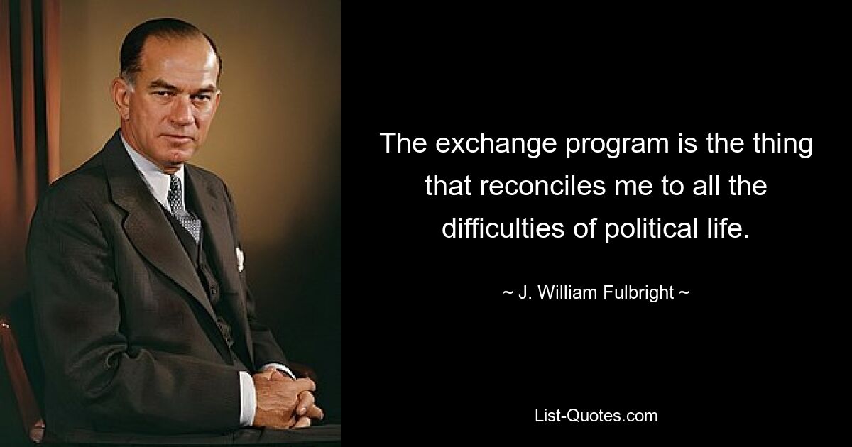 The exchange program is the thing that reconciles me to all the difficulties of political life. — © J. William Fulbright