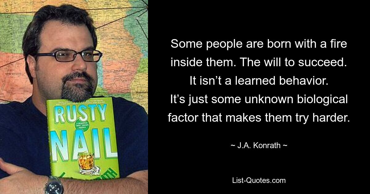 Some people are born with a fire inside them. The will to succeed. It isn’t a learned behavior. It’s just some unknown biological factor that makes them try harder. — © J.A. Konrath