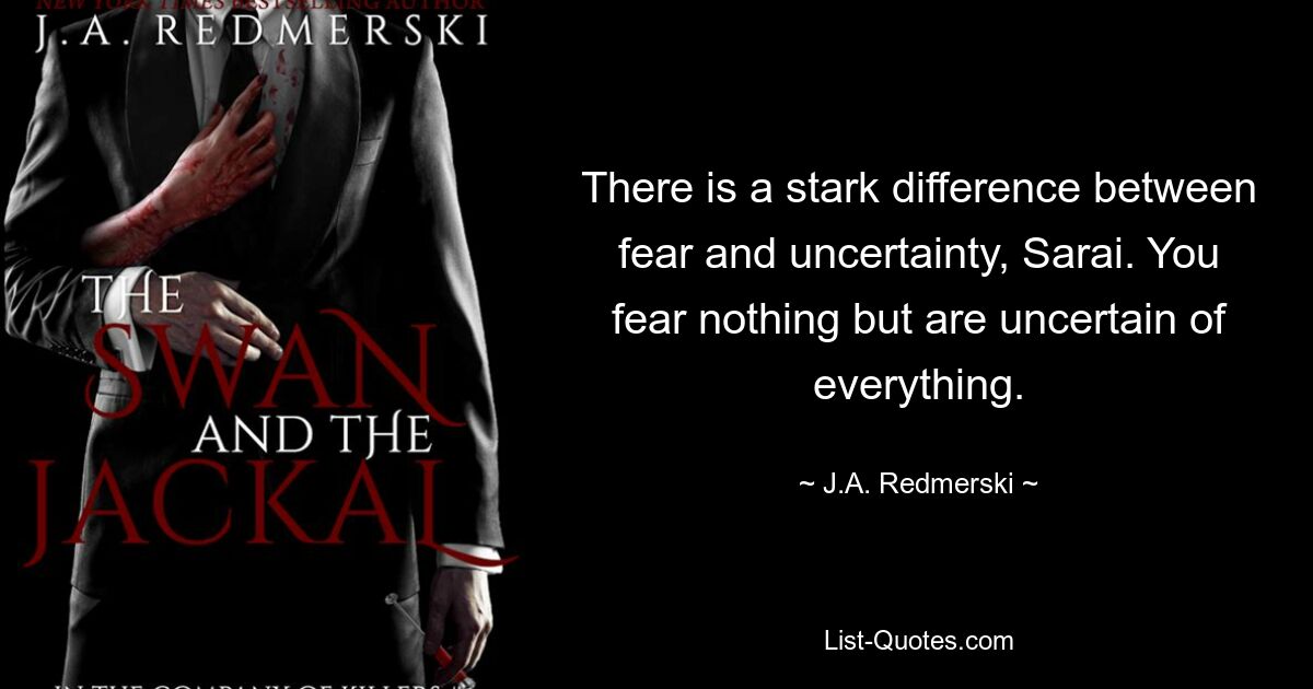 There is a stark difference between fear and uncertainty, Sarai. You fear nothing but are uncertain of everything. — © J.A. Redmerski