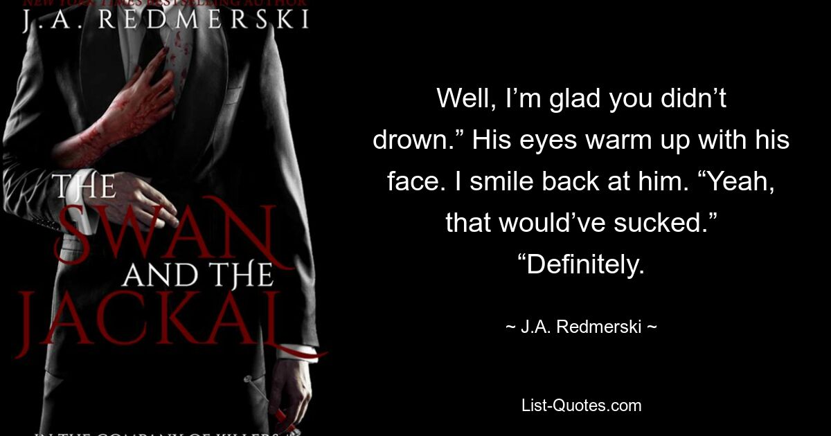 Well, I’m glad you didn’t drown.” His eyes warm up with his face. I smile back at him. “Yeah, that would’ve sucked.” “Definitely. — © J.A. Redmerski