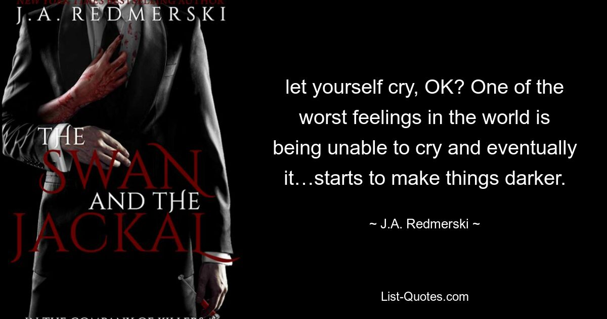 let yourself cry, OK? One of the worst feelings in the world is being unable to cry and eventually it…starts to make things darker. — © J.A. Redmerski