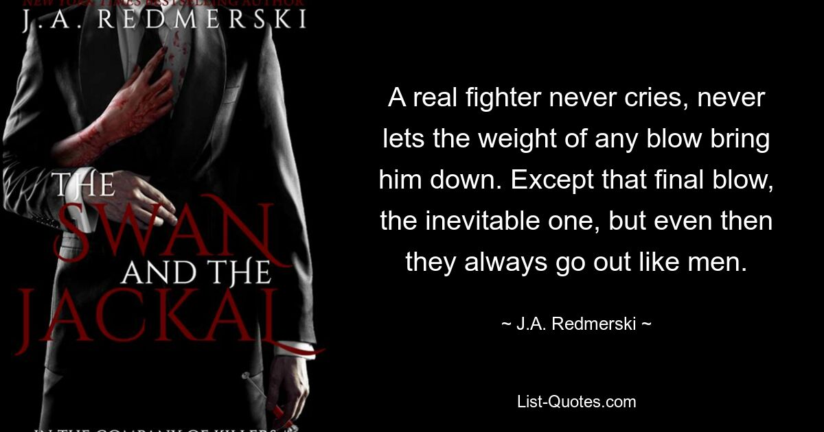 A real fighter never cries, never lets the weight of any blow bring him down. Except that final blow, the inevitable one, but even then they always go out like men. — © J.A. Redmerski