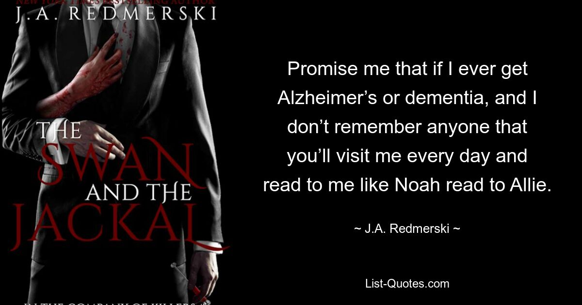 Promise me that if I ever get Alzheimer’s or dementia, and I don’t remember anyone that you’ll visit me every day and read to me like Noah read to Allie. — © J.A. Redmerski