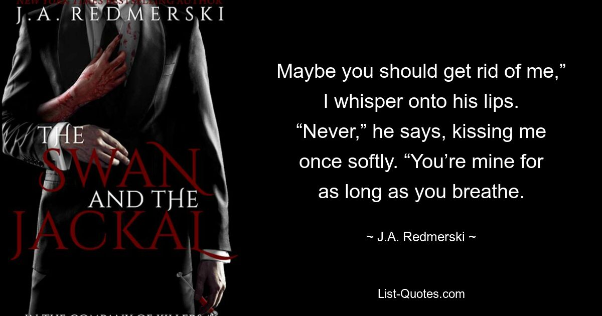 Maybe you should get rid of me,” I whisper onto his lips. “Never,” he says, kissing me once softly. “You’re mine for as long as you breathe. — © J.A. Redmerski