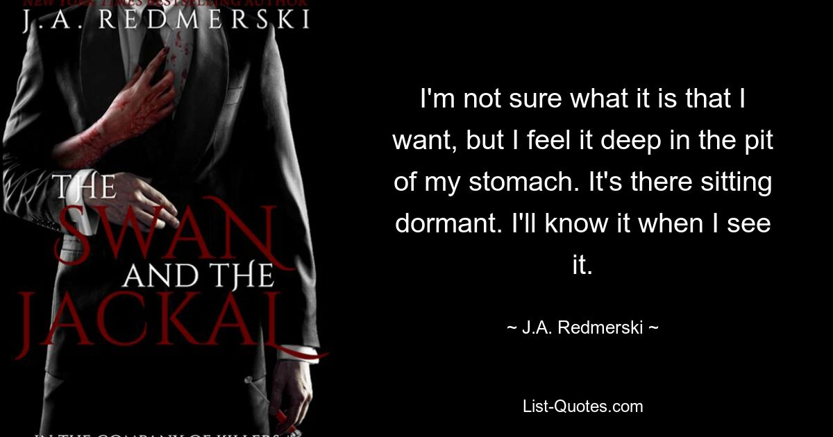 I'm not sure what it is that I want, but I feel it deep in the pit of my stomach. It's there sitting dormant. I'll know it when I see it. — © J.A. Redmerski