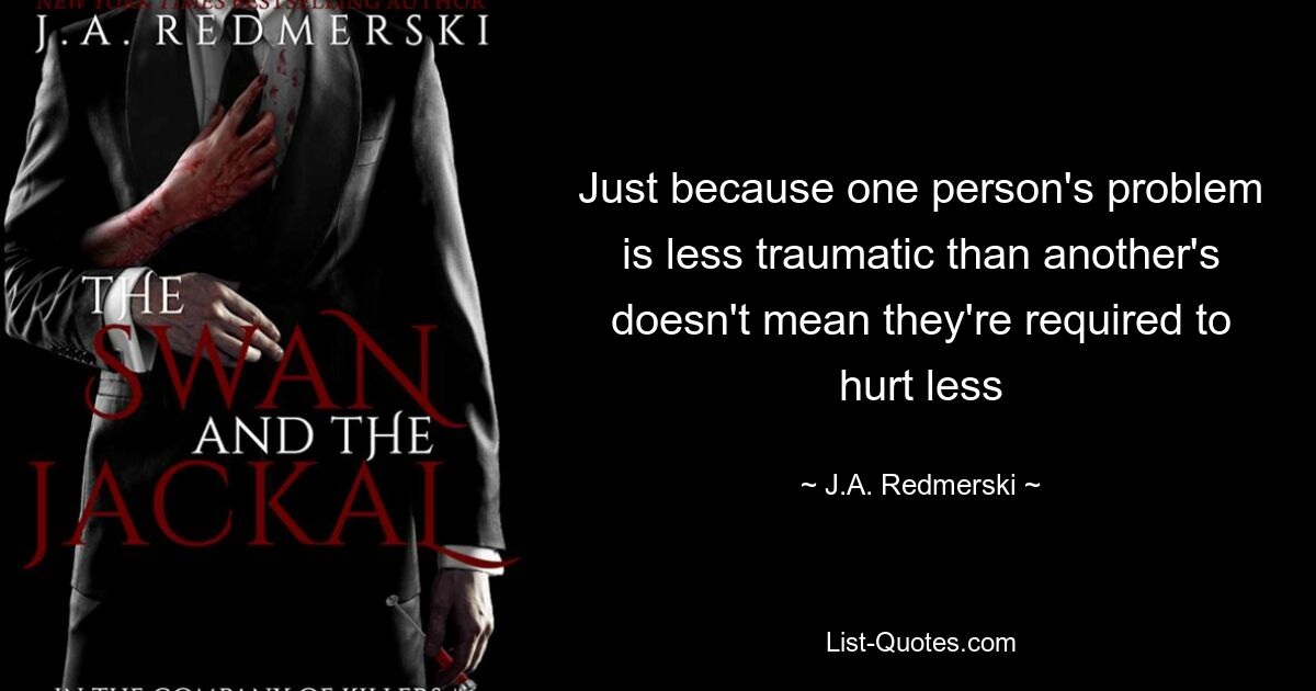 Just because one person's problem is less traumatic than another's doesn't mean they're required to hurt less — © J.A. Redmerski