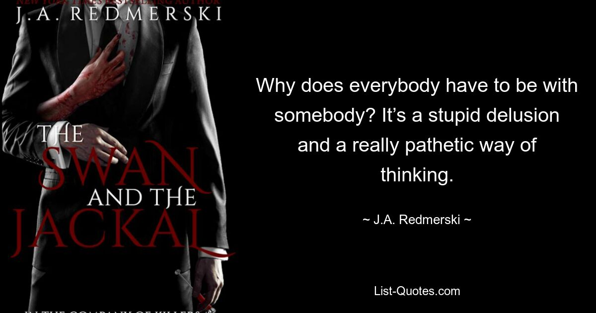 Why does everybody have to be with somebody? It’s a stupid delusion and a really pathetic way of thinking. — © J.A. Redmerski