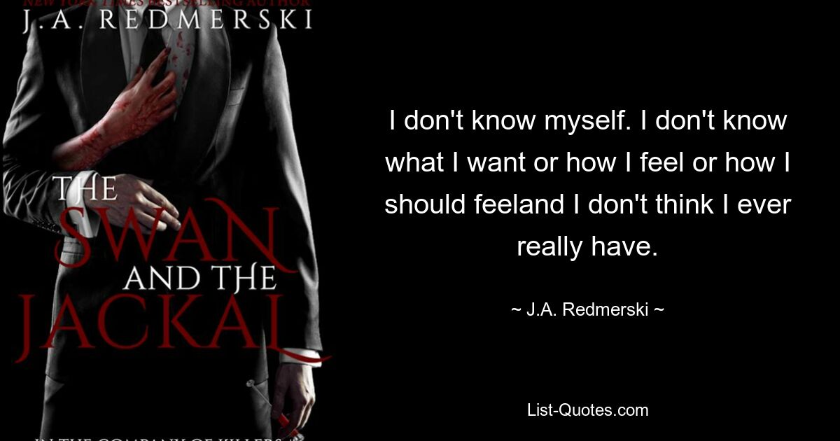 I don't know myself. I don't know what I want or how I feel or how I should feeland I don't think I ever really have. — © J.A. Redmerski