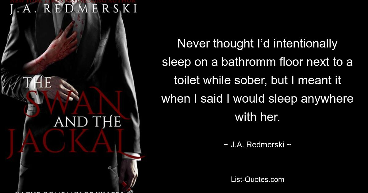 Never thought I’d intentionally sleep on a bathromm floor next to a toilet while sober, but I meant it when I said I would sleep anywhere with her. — © J.A. Redmerski