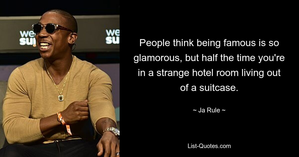 People think being famous is so glamorous, but half the time you're in a strange hotel room living out of a suitcase. — © Ja Rule