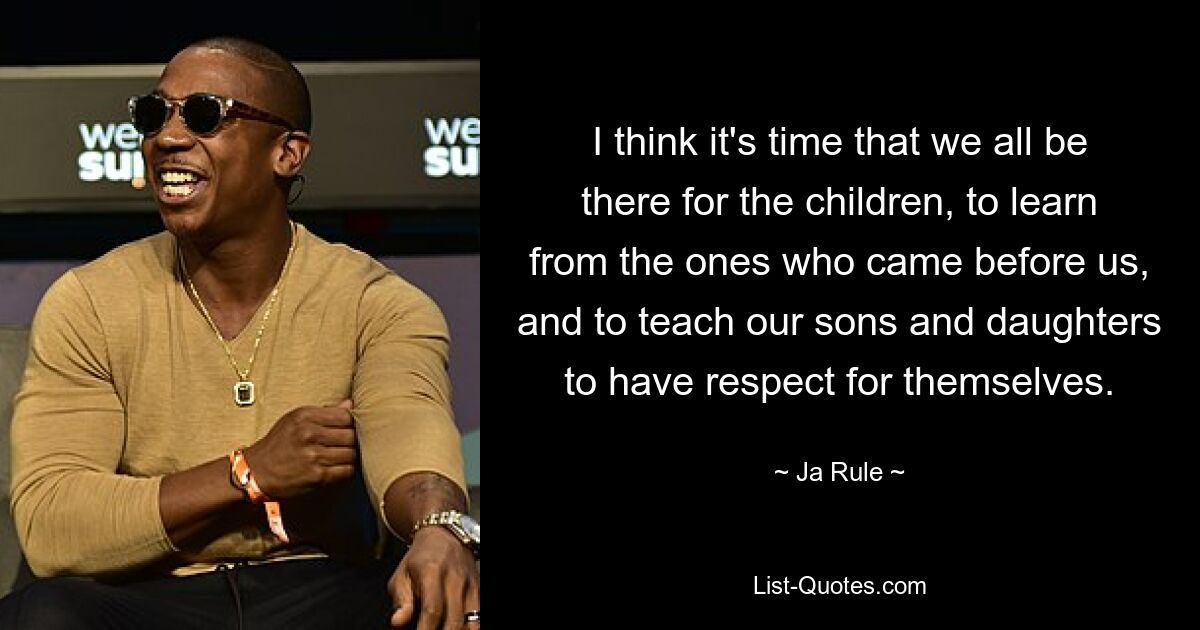 I think it's time that we all be there for the children, to learn from the ones who came before us, and to teach our sons and daughters to have respect for themselves. — © Ja Rule