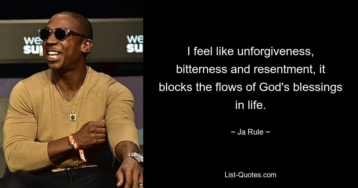 I feel like unforgiveness, bitterness and resentment, it blocks the flows of God's blessings in life. — © Ja Rule