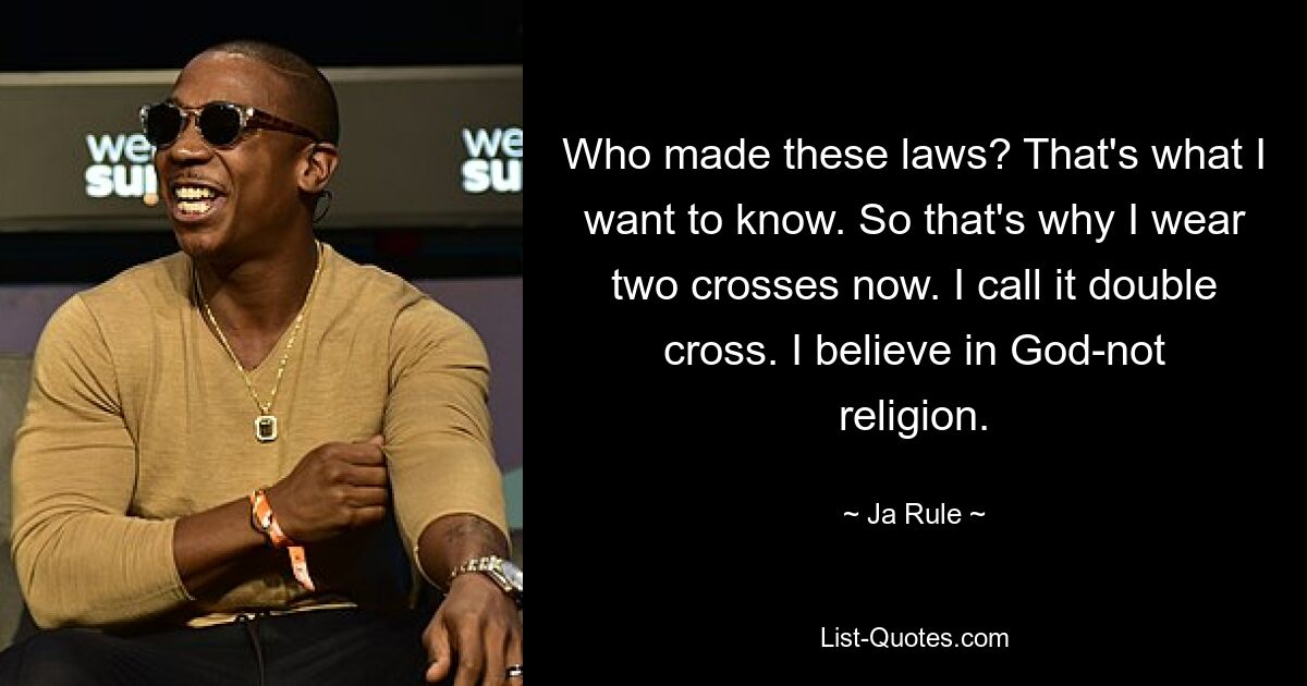 Who made these laws? That's what I want to know. So that's why I wear two crosses now. I call it double cross. I believe in God-not religion. — © Ja Rule