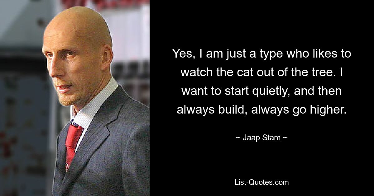 Yes, I am just a type who likes to watch the cat out of the tree. I want to start quietly, and then always build, always go higher. — © Jaap Stam