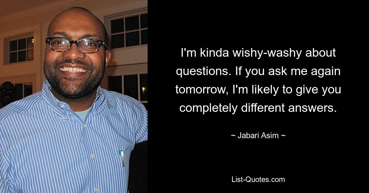 I'm kinda wishy-washy about questions. If you ask me again tomorrow, I'm likely to give you completely different answers. — © Jabari Asim