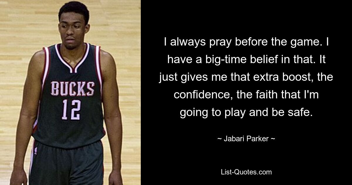 I always pray before the game. I have a big-time belief in that. It just gives me that extra boost, the confidence, the faith that I'm going to play and be safe. — © Jabari Parker