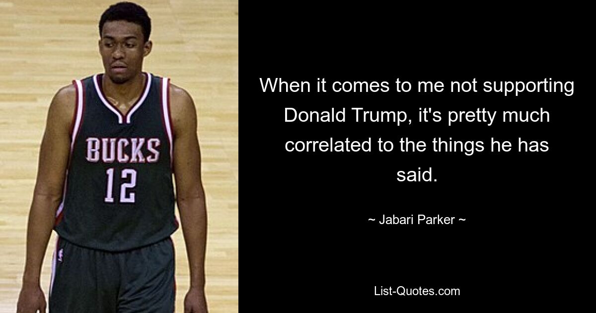 When it comes to me not supporting Donald Trump, it's pretty much correlated to the things he has said. — © Jabari Parker