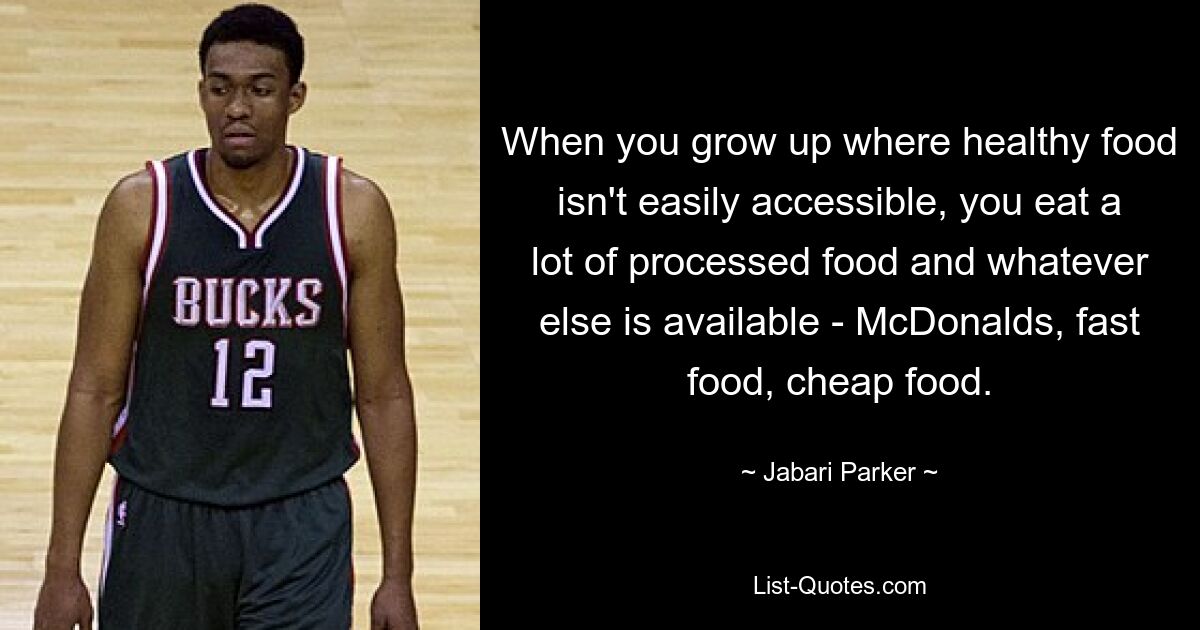 When you grow up where healthy food isn't easily accessible, you eat a lot of processed food and whatever else is available - McDonalds, fast food, cheap food. — © Jabari Parker