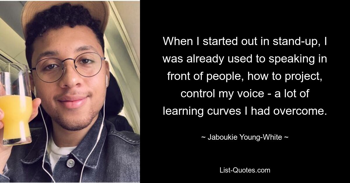 When I started out in stand-up, I was already used to speaking in front of people, how to project, control my voice - a lot of learning curves I had overcome. — © Jaboukie Young-White