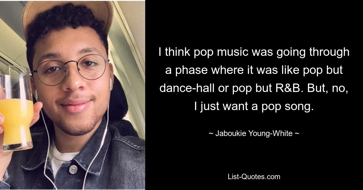 I think pop music was going through a phase where it was like pop but dance-hall or pop but R&B. But, no, I just want a pop song. — © Jaboukie Young-White