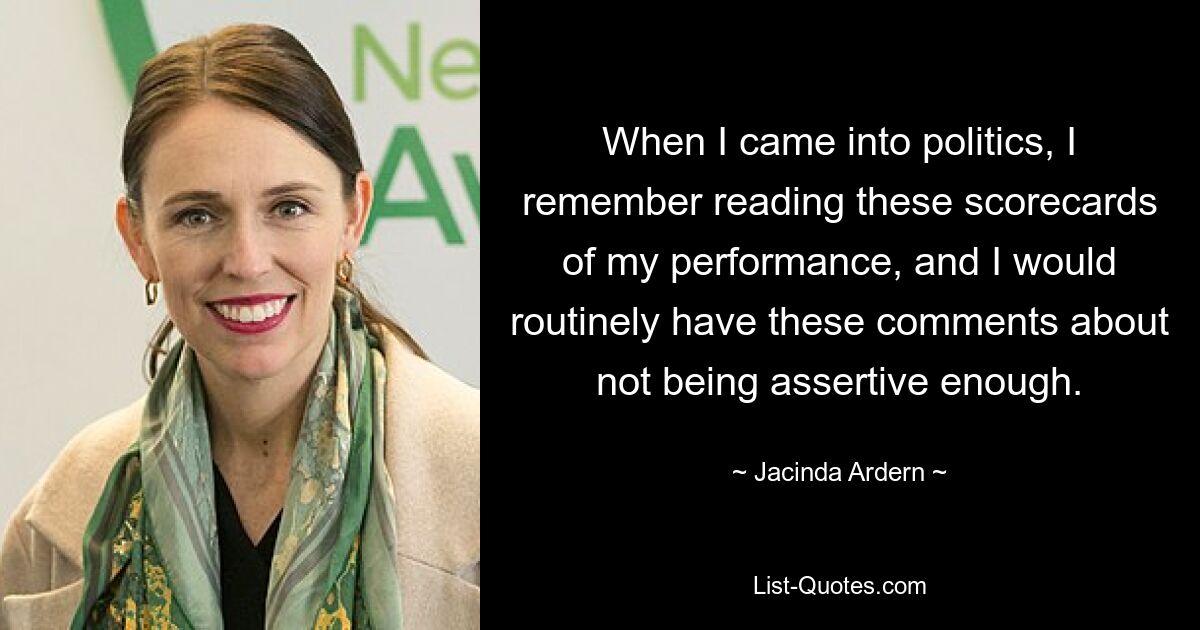 When I came into politics, I remember reading these scorecards of my performance, and I would routinely have these comments about not being assertive enough. — © Jacinda Ardern