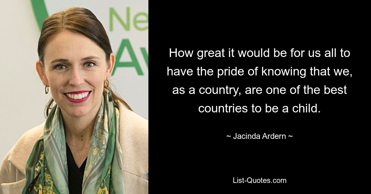 How great it would be for us all to have the pride of knowing that we, as a country, are one of the best countries to be a child. — © Jacinda Ardern