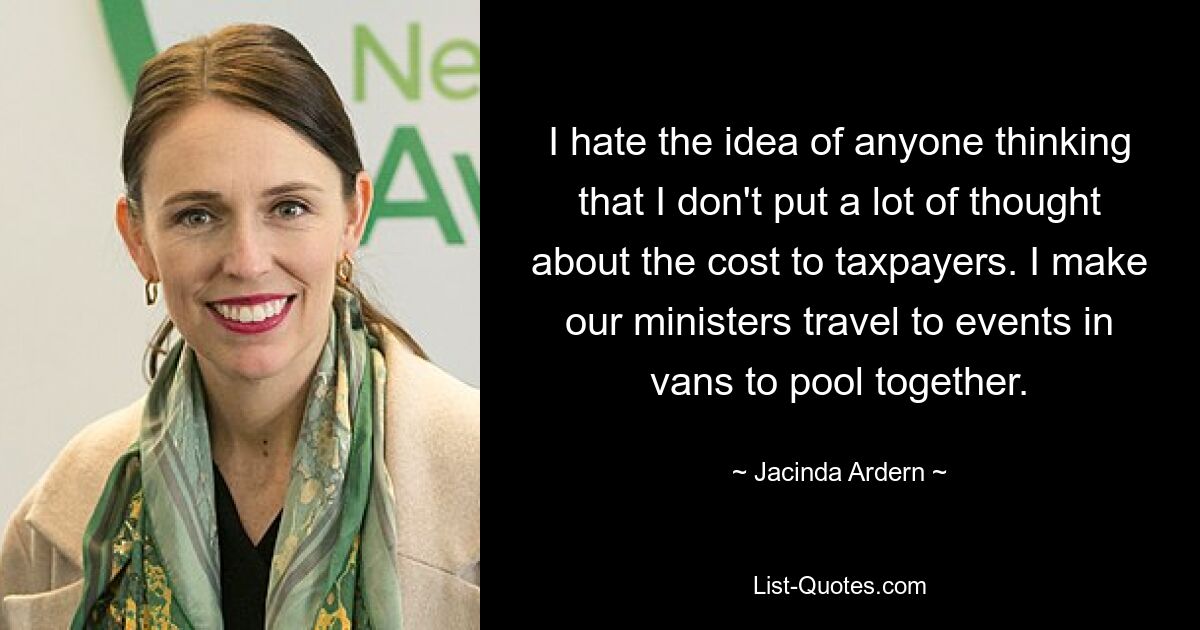 I hate the idea of anyone thinking that I don't put a lot of thought about the cost to taxpayers. I make our ministers travel to events in vans to pool together. — © Jacinda Ardern