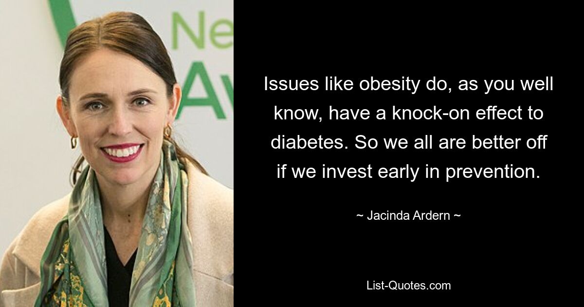 Issues like obesity do, as you well know, have a knock-on effect to diabetes. So we all are better off if we invest early in prevention. — © Jacinda Ardern