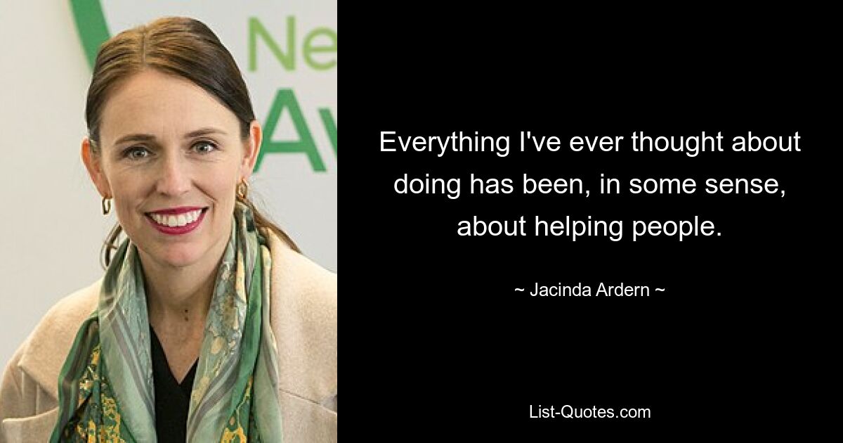 Everything I've ever thought about doing has been, in some sense, about helping people. — © Jacinda Ardern