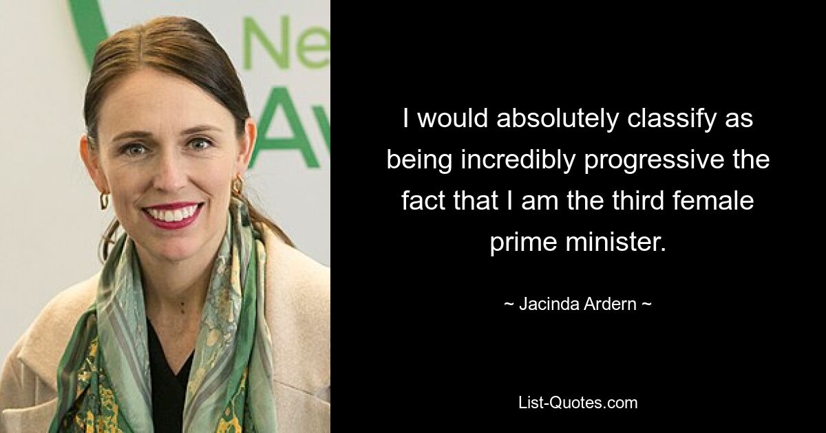 I would absolutely classify as being incredibly progressive the fact that I am the third female prime minister. — © Jacinda Ardern