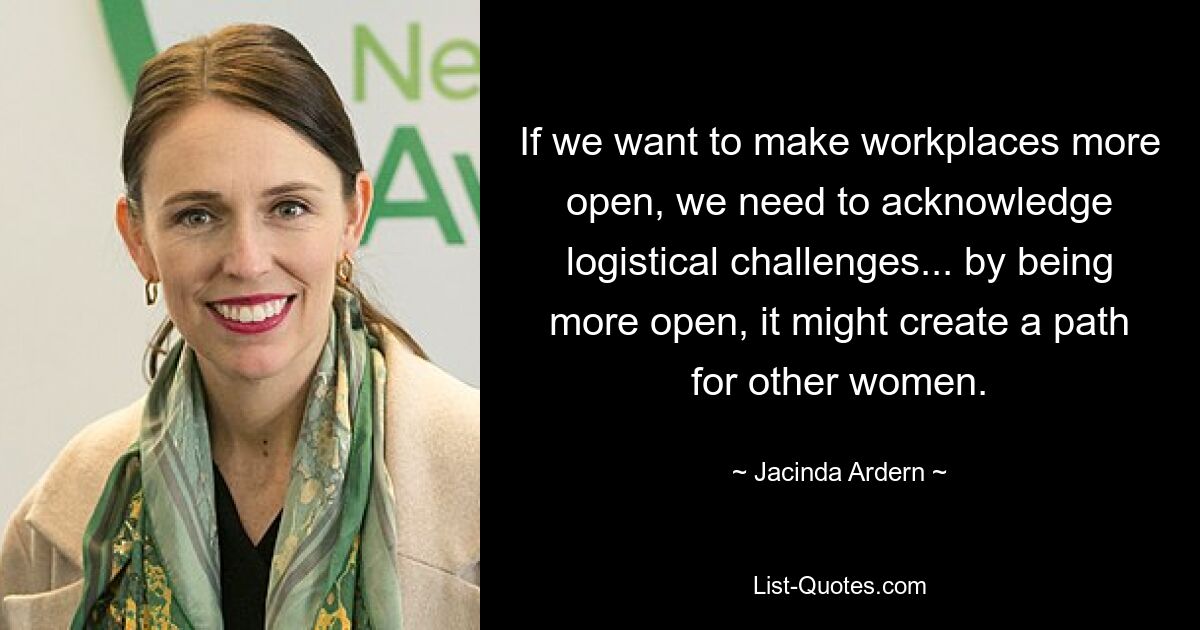 If we want to make workplaces more open, we need to acknowledge logistical challenges... by being more open, it might create a path for other women. — © Jacinda Ardern