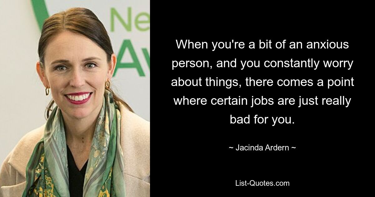 When you're a bit of an anxious person, and you constantly worry about things, there comes a point where certain jobs are just really bad for you. — © Jacinda Ardern