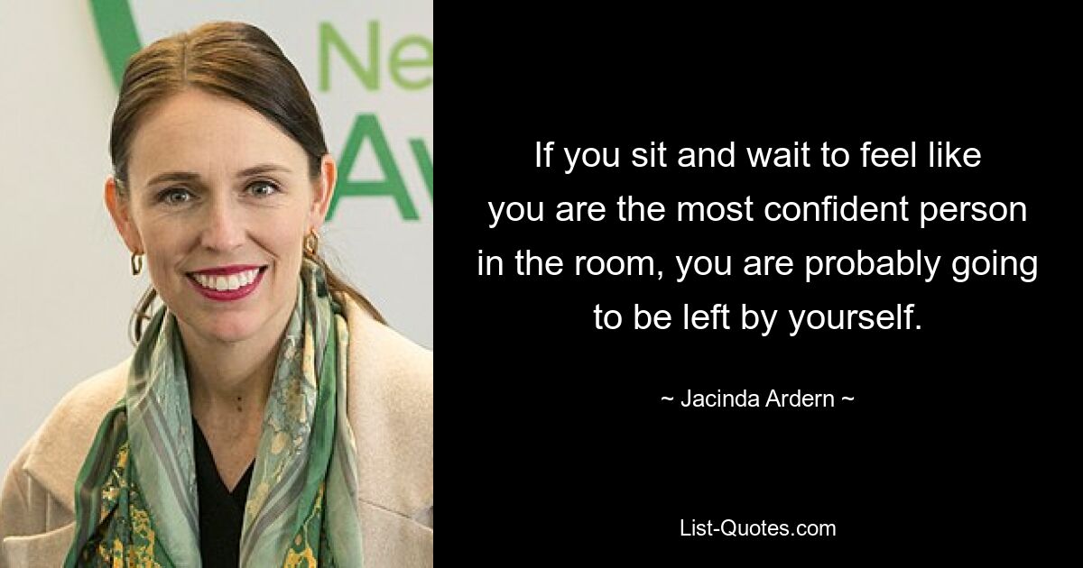 If you sit and wait to feel like you are the most confident person in the room, you are probably going to be left by yourself. — © Jacinda Ardern