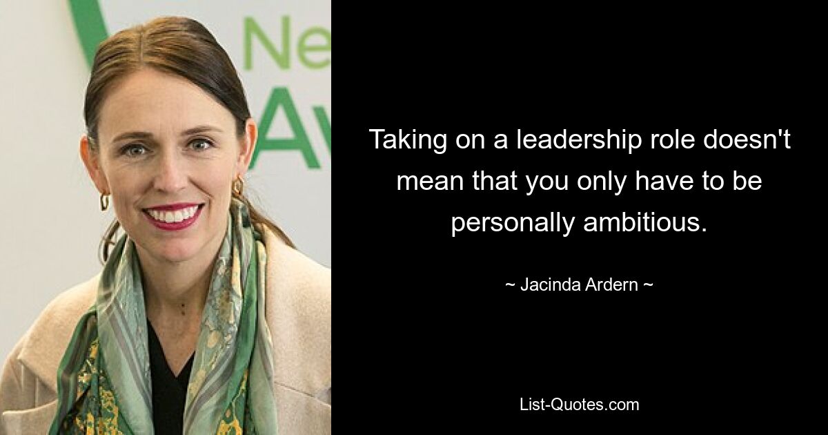 Taking on a leadership role doesn't mean that you only have to be personally ambitious. — © Jacinda Ardern