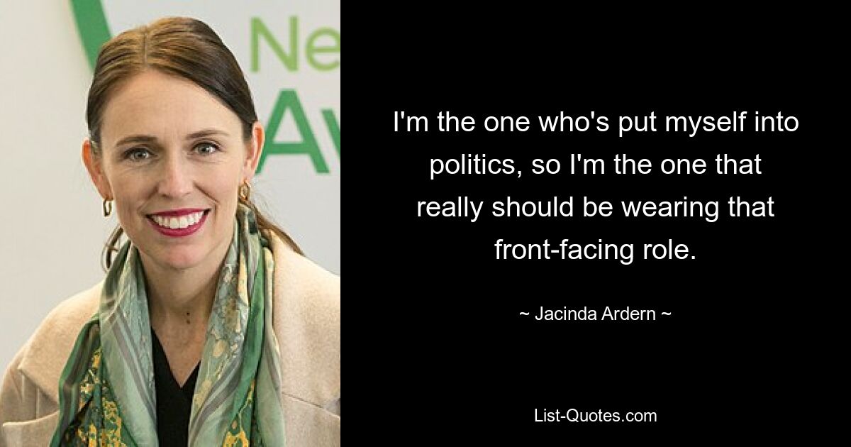 I'm the one who's put myself into politics, so I'm the one that really should be wearing that front-facing role. — © Jacinda Ardern