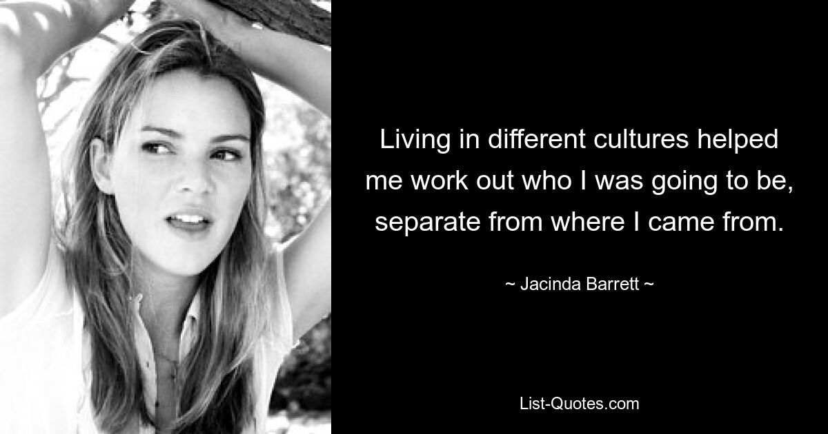 Living in different cultures helped me work out who I was going to be, separate from where I came from. — © Jacinda Barrett