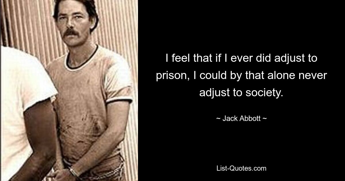 I feel that if I ever did adjust to prison, I could by that alone never adjust to society. — © Jack Abbott